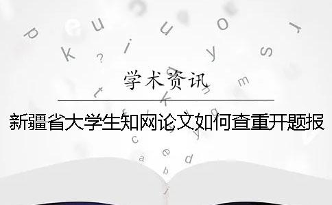 新疆省大学生知网论文如何查重？开题报告要查吗？