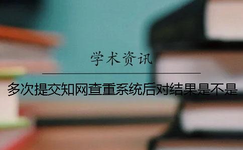 多次提交知网查重系统后对结果是不是不利