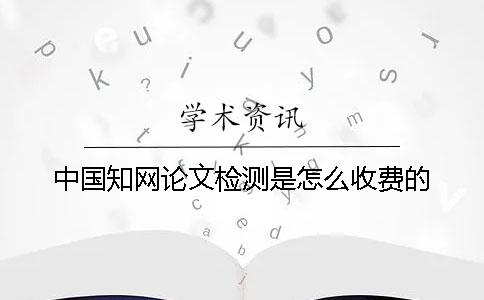 中国知网论文检测是怎么收费的？