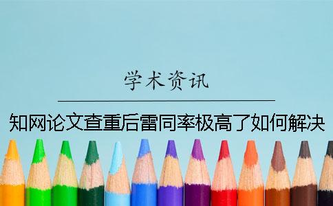 知网论文查重后雷同率极高了如何解决？
